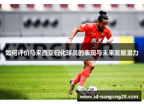 如何评价马来西亚归化球员的表现与未来发展潜力