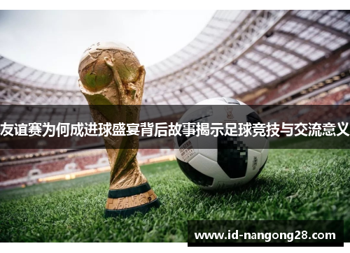 友谊赛为何成进球盛宴背后故事揭示足球竞技与交流意义